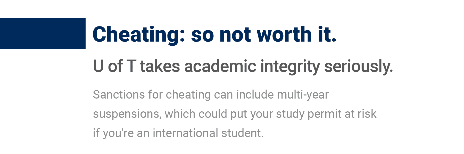 Cheating is so not worth it. U of T takes academic integrity seriously. Sanctions for cheating can include multi-year suspensions, which could put your study permit at riskif you're an international student.